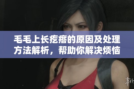 毛毛上长疙瘩的原因及处理方法解析，帮助你解决烦恼