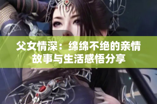 父女情深:绵绵不绝的亲情故事与生活感悟分享 父女情深:绵绵不绝的亲情故事与生活感悟分享