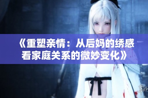 《重塑亲情:从后妈的绣感看家庭关系的微妙变化》 《重塑亲情:从后妈的绣感看家庭关系的微妙变化》