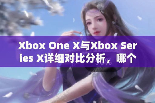 Xbox One X与Xbox Series X详细对比分析，哪个更值得购买与体验