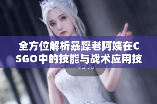 全方位解析暴躁老阿姨在CSGO中的技能与战术应用技巧 全方位解析暴躁老阿姨在CSGO中的技能与战术应用技巧