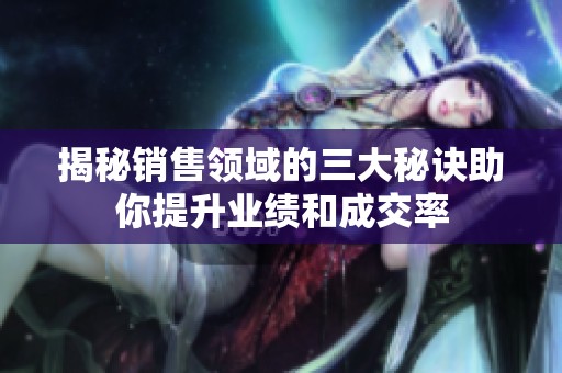 揭秘销售领域的三大秘诀助你提升业绩和成交率