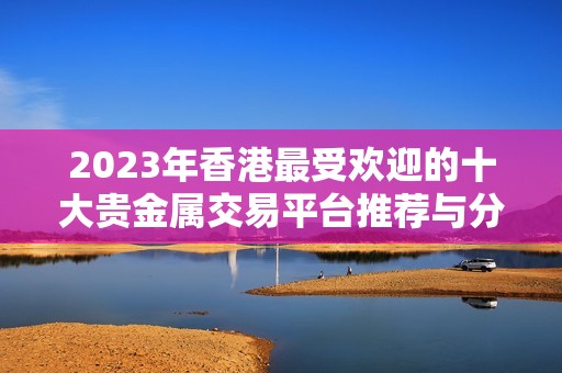 2023年香港最受欢迎的十大贵金属交易平台推荐与分析 2023年香港最受欢迎的十大贵金属交易平台推荐与分析