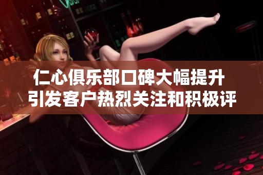 仁心俱乐部口碑大幅提升 引发客户热烈关注和积极评价 仁心俱乐部口碑大幅提升 引发客户热烈关注和积极评价