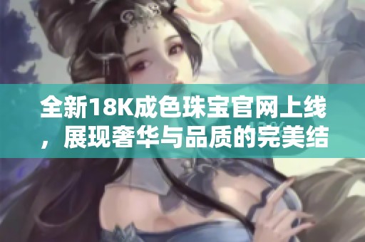 全新18K成色珠宝官网上线,展现奢华与品质的完美结合 全新18K成色珠宝官网上线,展现奢华与品质的完美结合
