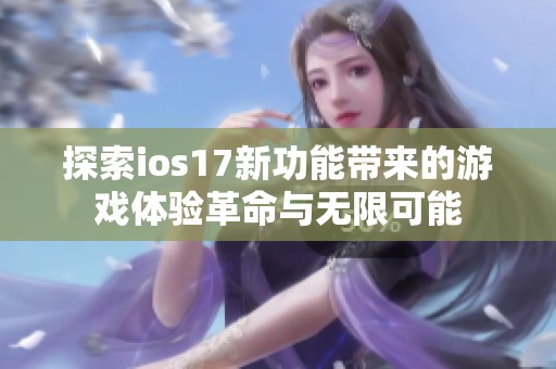 探索ios17新功能带来的游戏体验革命与无限可能