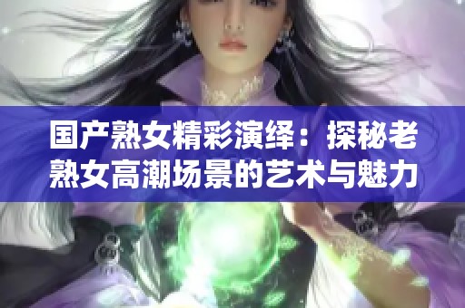 国产熟女精彩演绎:探秘老熟女高潮场景的艺术与魅力 国产熟女精彩演绎:探秘老熟女高潮场景的艺术与魅力