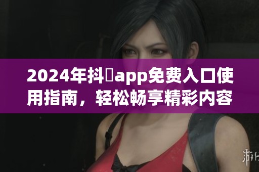 2024年抖抈app免费入口使用指南，轻松畅享精彩内容