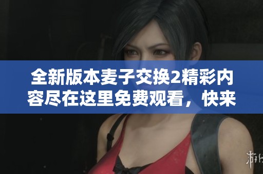 全新版本麦子交换2精彩内容尽在这里免费观看,快来体验吧! 全新版本麦子交换2精彩内容尽在这里免费观看,快来体验吧!