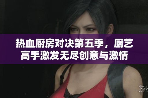 热血厨房对决第五季,厨艺高手激发无尽创意与激情 热血厨房对决第五季,厨艺高手激发无尽创意与激情