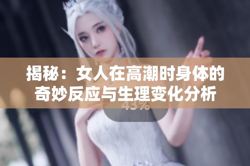 揭秘:女人在高潮时身体的奇妙反应与生理变化分析 揭秘:女人在高潮时身体的奇妙反应与生理变化分析