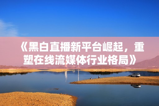 《黑白直播新平台崛起，重塑在线流媒体行业格局》