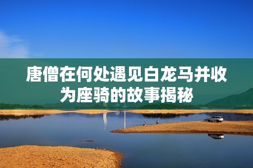 唐僧在何处遇见白龙马并收为座骑的故事揭秘 唐僧在何处遇见白龙马并收为座骑的故事揭秘