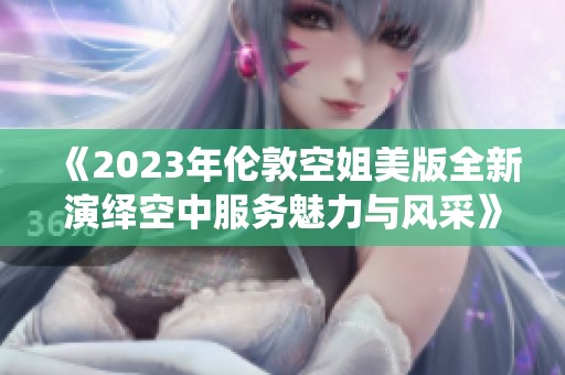 《2023年伦敦空姐美版全新演绎空中服务魅力与风采》