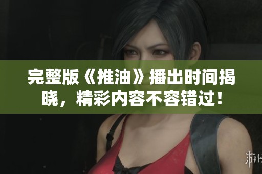 完整版《推油》播出时间揭晓，精彩内容不容错过！