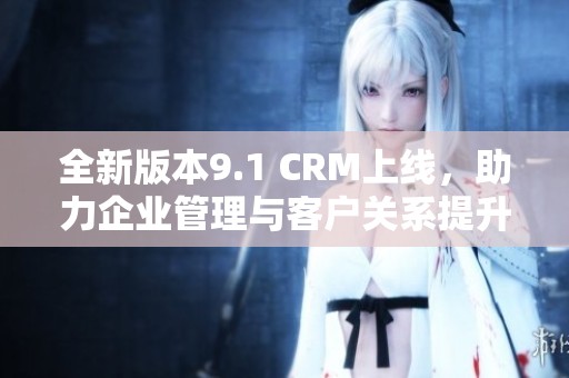全新版本9.1 CRM上线,助力企业管理与客户关系提升! 全新版本9.1 CRM上线,助力企业管理与客户关系提升!
