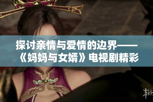 探讨亲情与爱情的边界——《妈妈与女婿》电视剧精彩回顾与分析
