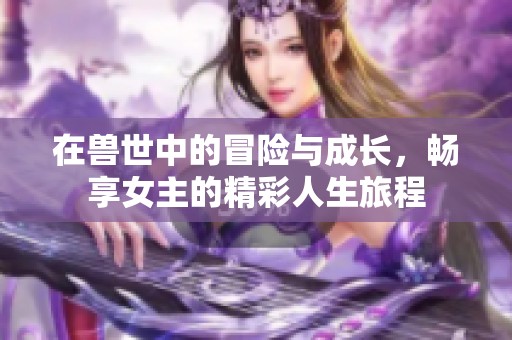 在兽世中的冒险与成长,畅享女主的精彩人生旅程 在兽世中的冒险与成长,畅享女主的精彩人生旅程