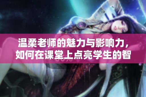 温柔老师的魅力与影响力，如何在课堂上点亮学生的智慧火花