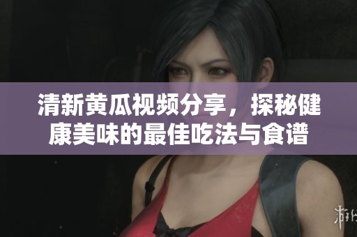 清新黄瓜视频分享，探秘健康美味的最佳吃法与食谱