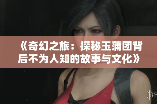 《奇幻之旅：探秘玉蒲团背后不为人知的故事与文化》