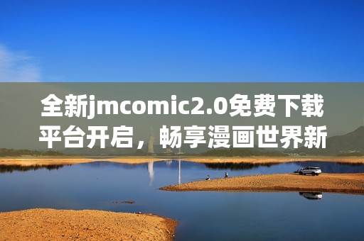 全新jmcomic2.0免费下载平台开启，畅享漫画世界新体验！