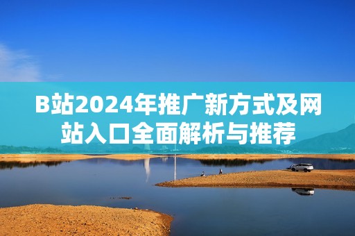 B站2024年推广新方式及网站入口全面解析与推荐