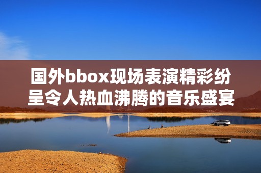 国外bbox现场表演精彩纷呈令人热血沸腾的音乐盛宴