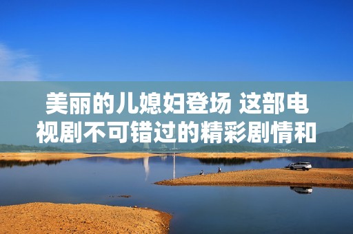 美丽的儿媳妇登场 这部电视剧不可错过的精彩剧情和感人故事