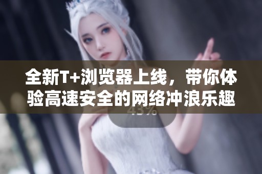 全新T+浏览器上线，带你体验高速安全的网络冲浪乐趣