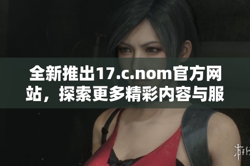 全新推出17.c.nom官方网站,探索更多精彩内容与服务功能 全新推出17.c.nom官方网站,探索更多精彩内容与服务功能