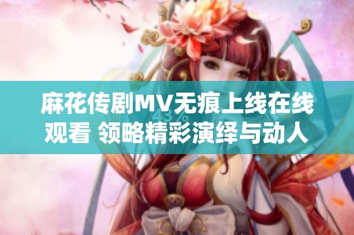 麻花传剧MV无痕上线在线观看 领略精彩演绎与动人剧情