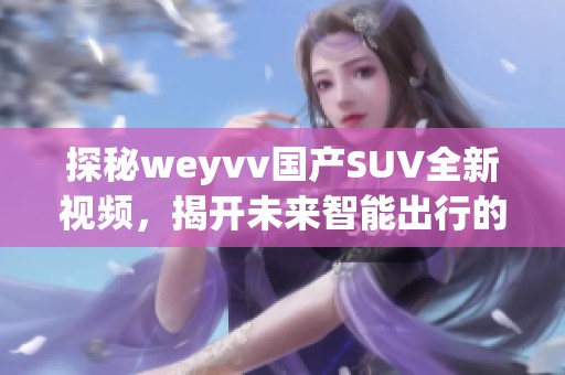 探秘weyvv国产SUV全新视频,揭开未来智能出行的秘密! 探秘weyvv国产SUV全新视频,揭开未来智能出行的秘密!