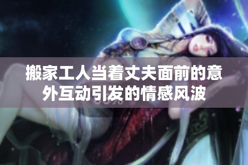 搬家工人当着丈夫面前的意外互动引发的情感风波 搬家工人当着丈夫面前的意外互动引发的情感风波