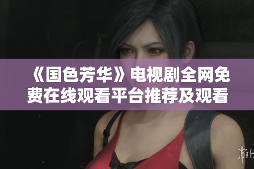 《国色芳华》电视剧全网免费在线观看平台推荐及观看攻略